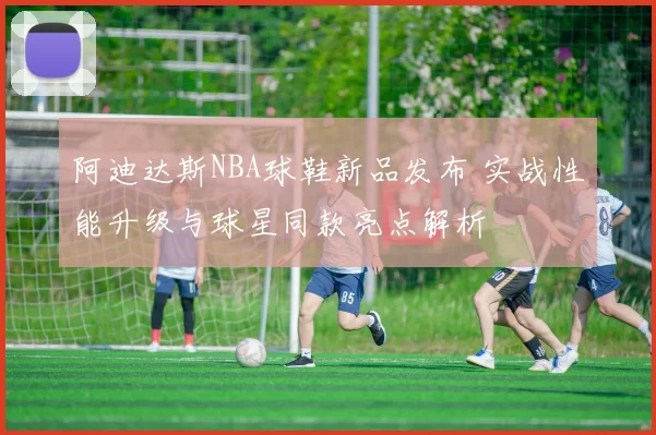 阿迪达斯NBA球鞋新品发布 实战性能升级与球星同款亮点解析