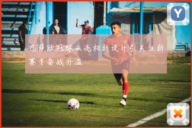 巴萨欧冠球衣亮相新设计引关注新赛季备战升温