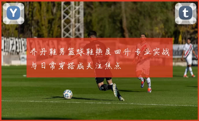 乔丹鞋男篮球鞋热度回升 专业实战与日常穿搭成关注焦点