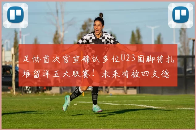 足协首次官宣确认多位U23国脚将扎堆留洋五大联赛！未来将被四支德甲俱乐部锁定，值得期待_比赛_西班牙人队_中国足协