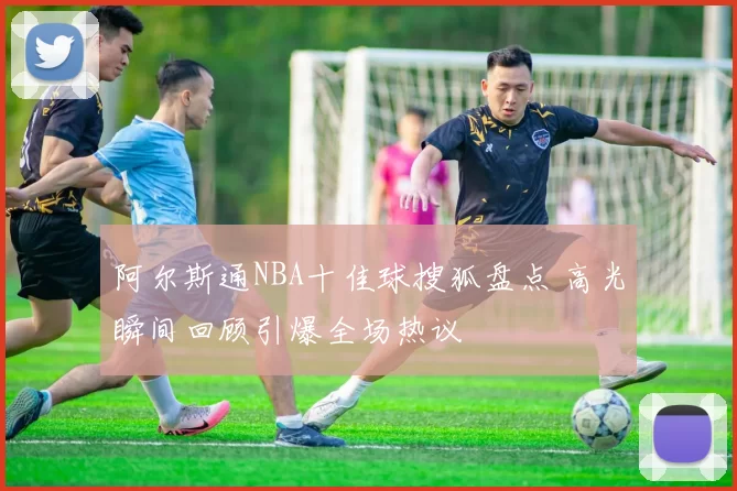 阿尔斯通NBA十佳球搜狐盘点 高光瞬间回顾引爆全场热议