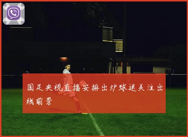 国足央视直播安排出炉球迷关注出线前景