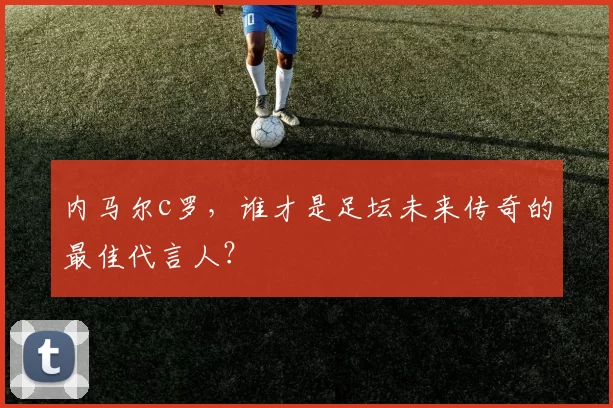 内马尔c罗,谁才是足坛未来传奇的最佳代言人?