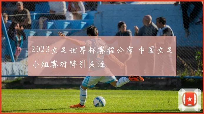 2023女足世界杯赛程公布 中国女足小组赛对阵引关注