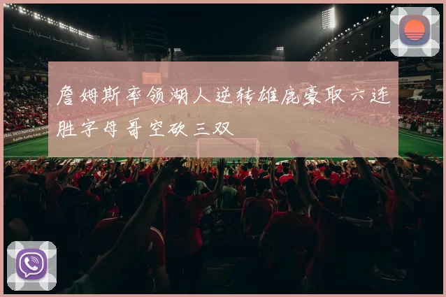 詹姆斯率领湖人逆转雄鹿豪取六连胜字母哥空砍三双