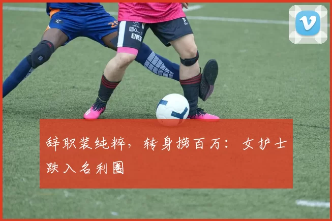 辞职装纯粹，转身捞百万：女护士跌入名利圈