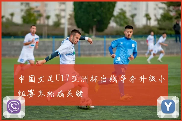中国女足U17亚洲杯出线争夺升级小组赛末轮成关键