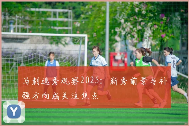 马刺选秀观察2025：新秀前景与补强方向成关注焦点