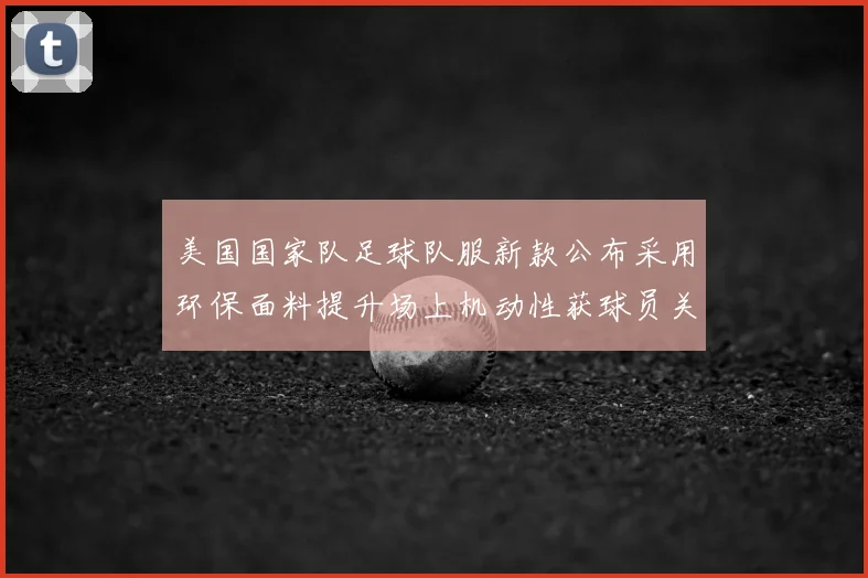 美国国家队足球队服新款公布采用环保面料提升场上机动性获球员关注