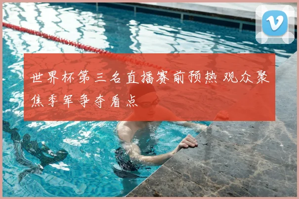 世界杯第三名直播赛前预热 观众聚焦季军争夺看点