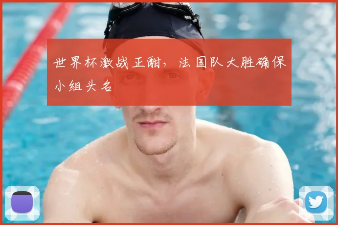 世界杯激战正酣，法国队大胜确保小组头名